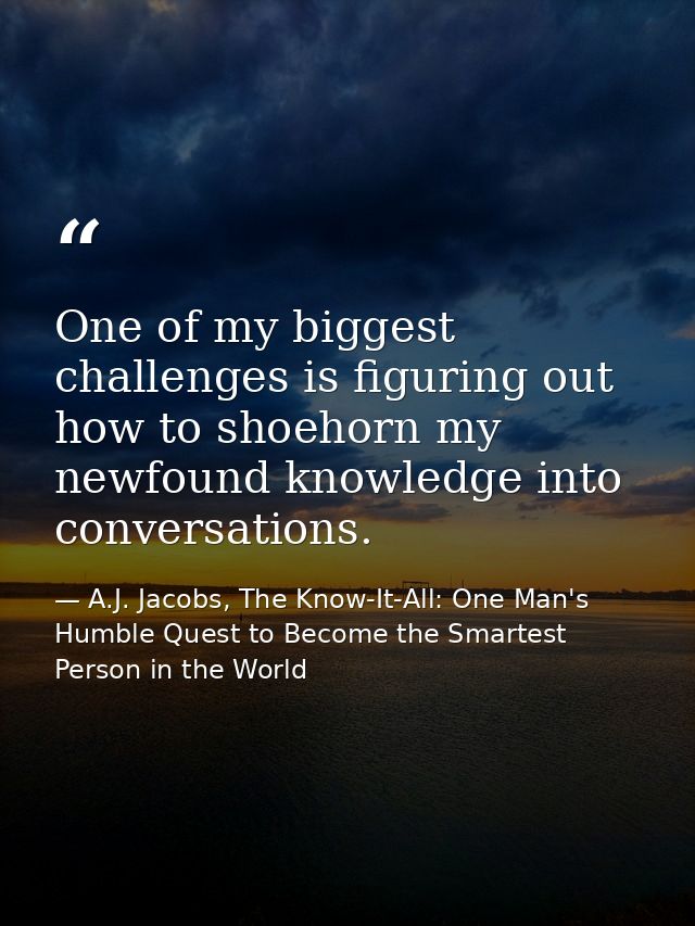 One of my biggest challenges is figuring out how to shoehorn my newfound knowledge into conversations. — A.J. Jacobs, The Know-It-All: One Man's Humble Quest to Become the Smartest Person in the World