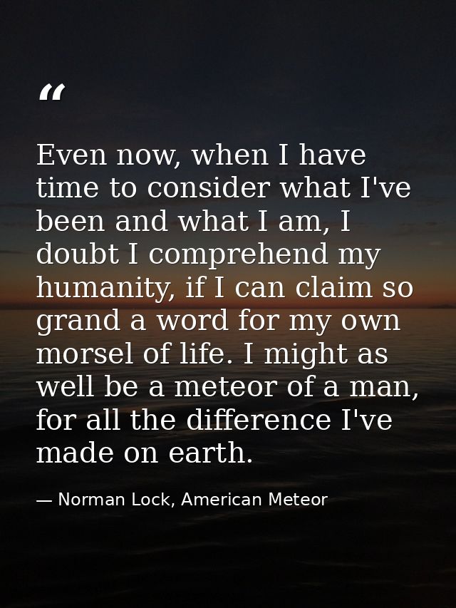 Even now, when I have time to consider what I've been and what I am, I doubt I comprehend my humanity, if I can claim so — Norman Lock, American Meteor