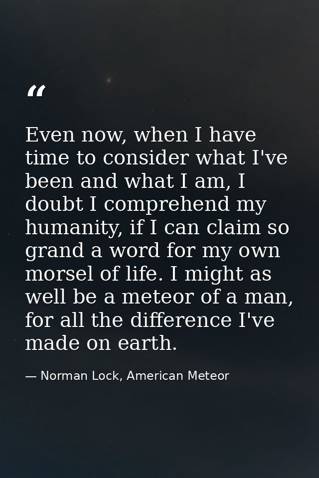 Even now, when I have time to consider what I've been and what I am, I doubt I comprehend my humanity, if I can claim so — Norman Lock, American Meteor
