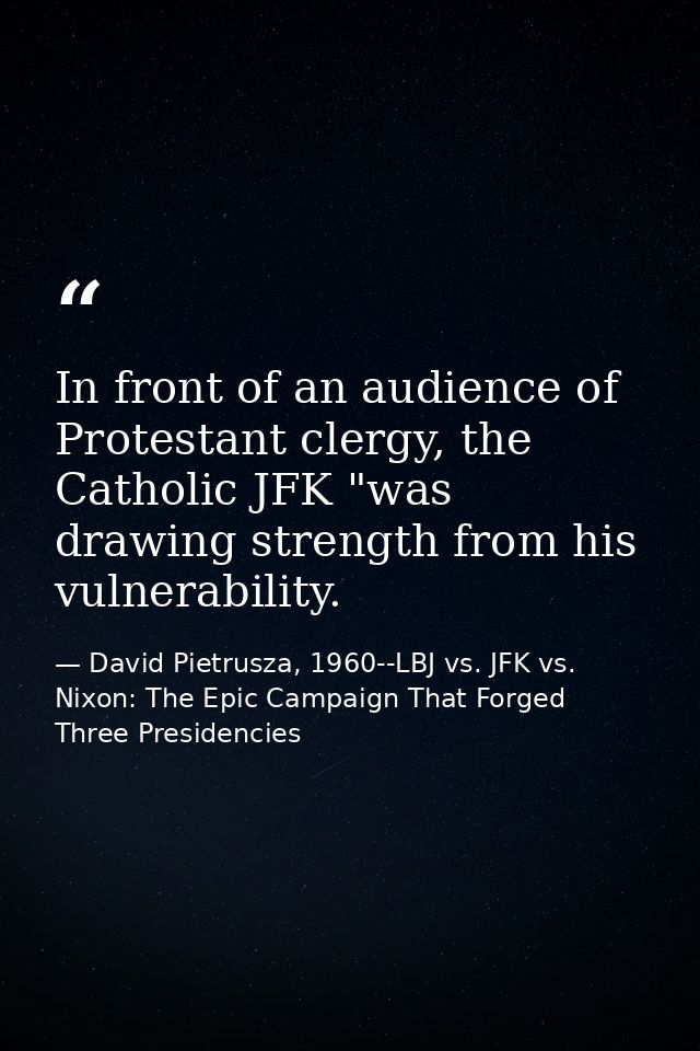 In front of an audience of Protestant clergy, the Catholic JFK "was drawing strength from his vulnerability. — David Pietrusza, 1960--LBJ vs. JFK vs. Nixon: The Epic Campaign That Forged Three Presidencies