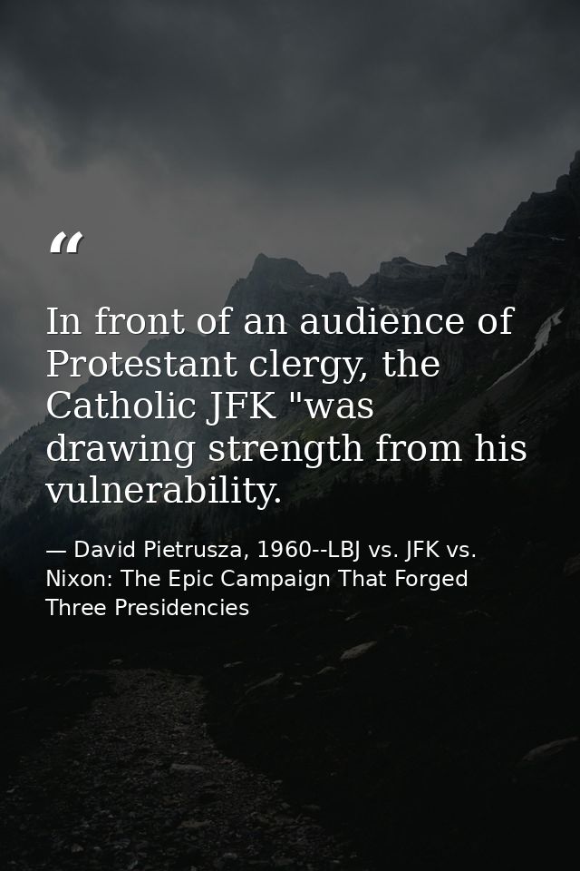 In front of an audience of Protestant clergy, the Catholic JFK "was drawing strength from his vulnerability. — David Pietrusza, 1960--LBJ vs. JFK vs. Nixon: The Epic Campaign That Forged Three Presidencies