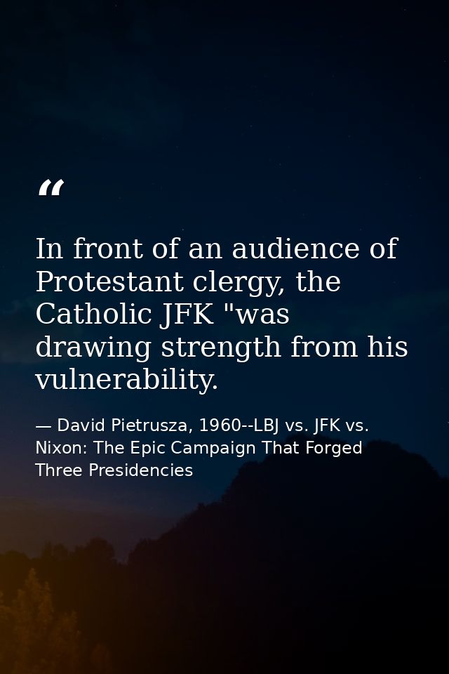 In front of an audience of Protestant clergy, the Catholic JFK "was drawing strength from his vulnerability. — David Pietrusza, 1960--LBJ vs. JFK vs. Nixon: The Epic Campaign That Forged Three Presidencies