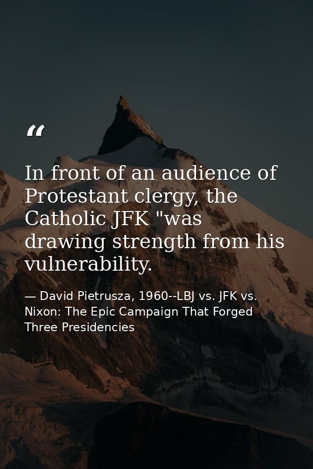 In front of an audience of Protestant clergy, the Catholic JFK "was drawing strength from his vulnerability. — David Pietrusza, 1960--LBJ vs. JFK vs. Nixon: The Epic Campaign That Forged Three Presidencies