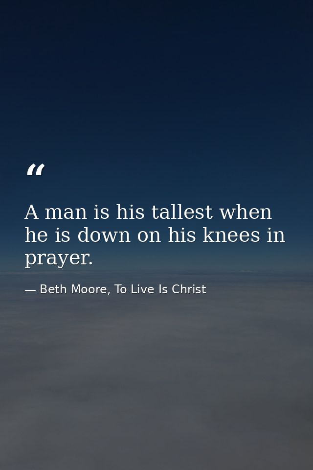 A man is his tallest when he is down on his knees in prayer. — Beth Moore, To Live Is Christ