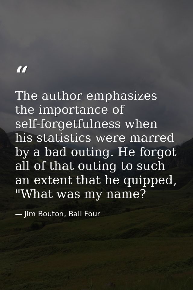 The author emphasizes the importance of self-forgetfulness when his statistics were marred by a bad outing. He forgot al — Jim Bouton, Ball Four