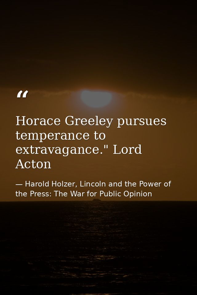 Horace Greeley pursues temperance to extravagance." Lord Acton — Harold Holzer, Lincoln and the Power of the Press: The War for Public Opinion