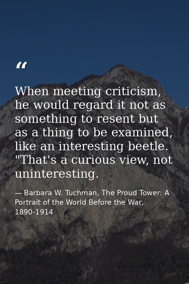 When meeting criticism, he would regard it not as something to resent but as a thing to be examined, like an interesting — Barbara W. Tuchman, The Proud Tower: A Portrait of the World Before the War, 1890-1914