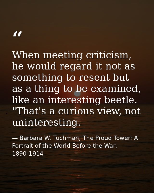 When meeting criticism, he would regard it not as something to resent but as a thing to be examined, like an interesting — Barbara W. Tuchman, The Proud Tower: A Portrait of the World Before the War, 1890-1914