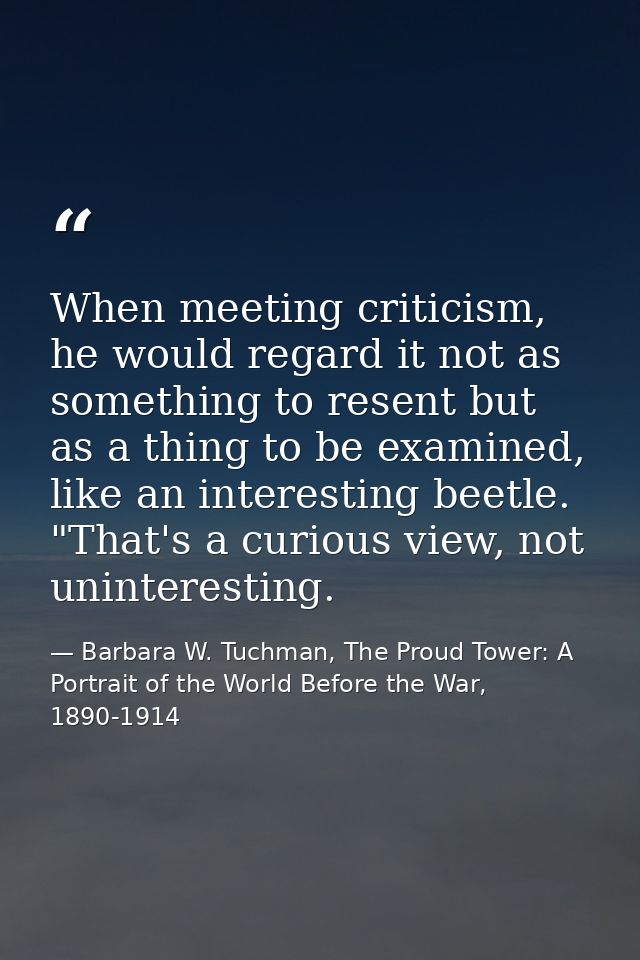 When meeting criticism, he would regard it not as something to resent but as a thing to be examined, like an interesting — Barbara W. Tuchman, The Proud Tower: A Portrait of the World Before the War, 1890-1914