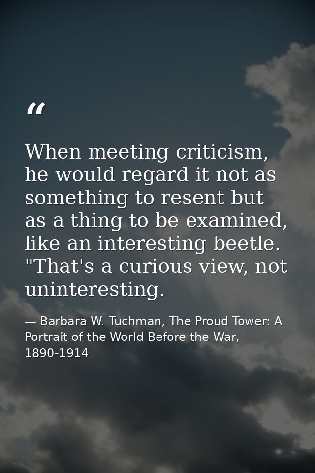 When meeting criticism, he would regard it not as something to resent but as a thing to be examined, like an interesting — Barbara W. Tuchman, The Proud Tower: A Portrait of the World Before the War, 1890-1914