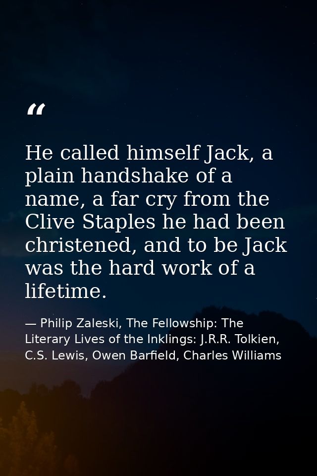 He called himself Jack, a plain handshake of a name, a far cry from the Clive Staples he had been christened, and to be  — Philip Zaleski, The Fellowship: The Literary Lives of the Inklings: J.R.R. Tolkien, C.S. Lewis, Owen Barfield, Charles Williams