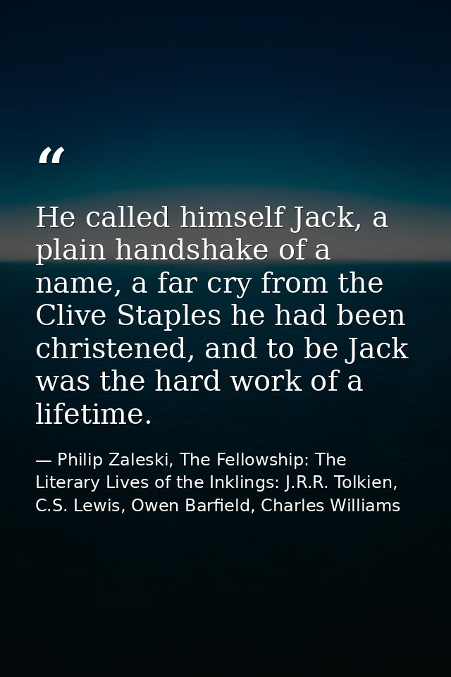He called himself Jack, a plain handshake of a name, a far cry from the Clive Staples he had been christened, and to be  — Philip Zaleski, The Fellowship: The Literary Lives of the Inklings: J.R.R. Tolkien, C.S. Lewis, Owen Barfield, Charles Williams