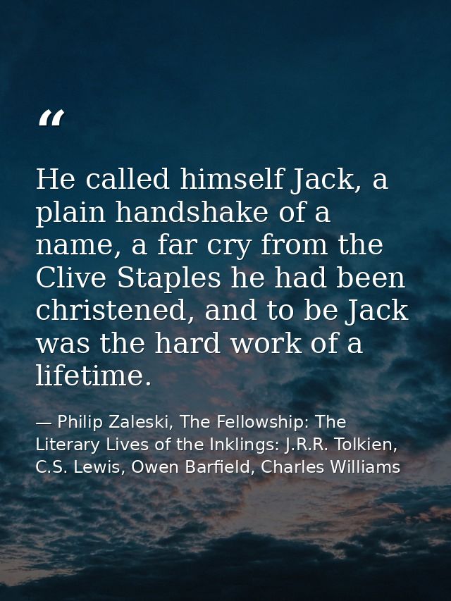 He called himself Jack, a plain handshake of a name, a far cry from the Clive Staples he had been christened, and to be  — Philip Zaleski, The Fellowship: The Literary Lives of the Inklings: J.R.R. Tolkien, C.S. Lewis, Owen Barfield, Charles Williams