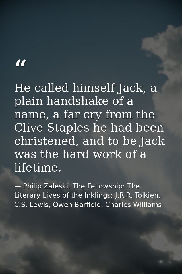 He called himself Jack, a plain handshake of a name, a far cry from the Clive Staples he had been christened, and to be  — Philip Zaleski, The Fellowship: The Literary Lives of the Inklings: J.R.R. Tolkien, C.S. Lewis, Owen Barfield, Charles Williams
