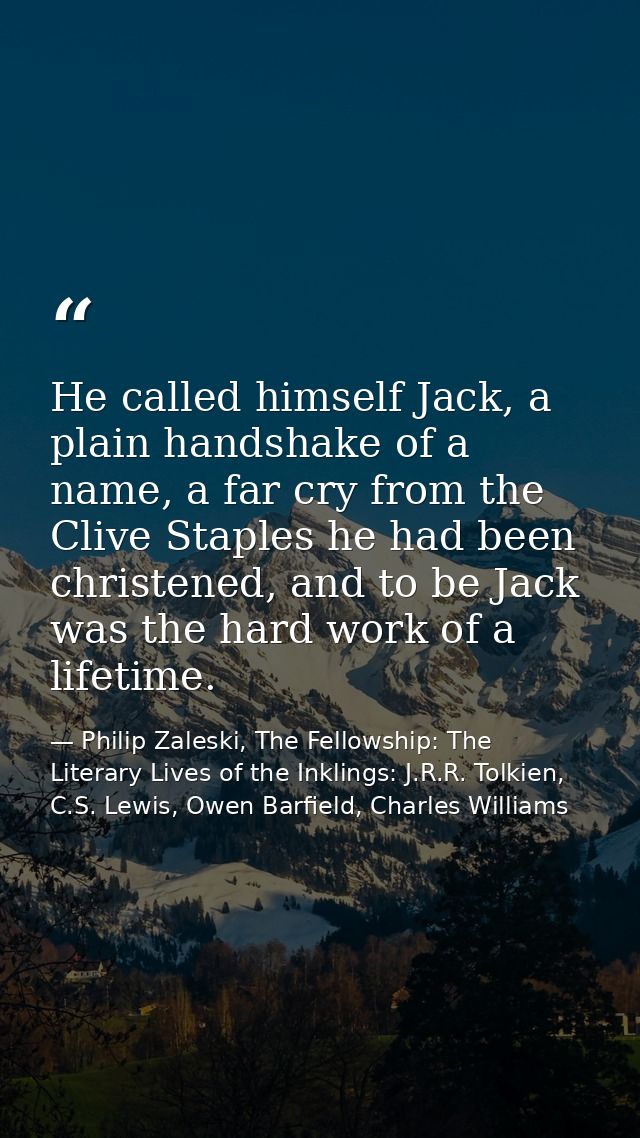 He called himself Jack, a plain handshake of a name, a far cry from the Clive Staples he had been christened, and to be  — Philip Zaleski, The Fellowship: The Literary Lives of the Inklings: J.R.R. Tolkien, C.S. Lewis, Owen Barfield, Charles Williams