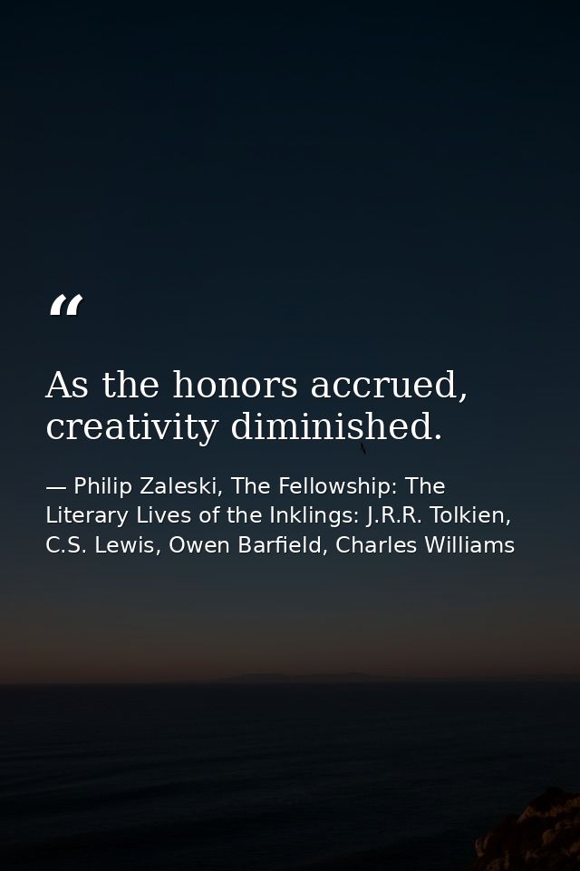 As the honors accrued, creativity diminished. — Philip Zaleski, The Fellowship: The Literary Lives of the Inklings: J.R.R. Tolkien, C.S. Lewis, Owen Barfield, Charles Williams