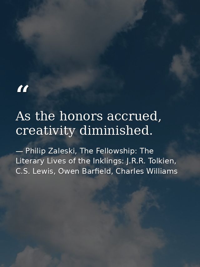 As the honors accrued, creativity diminished. — Philip Zaleski, The Fellowship: The Literary Lives of the Inklings: J.R.R. Tolkien, C.S. Lewis, Owen Barfield, Charles Williams