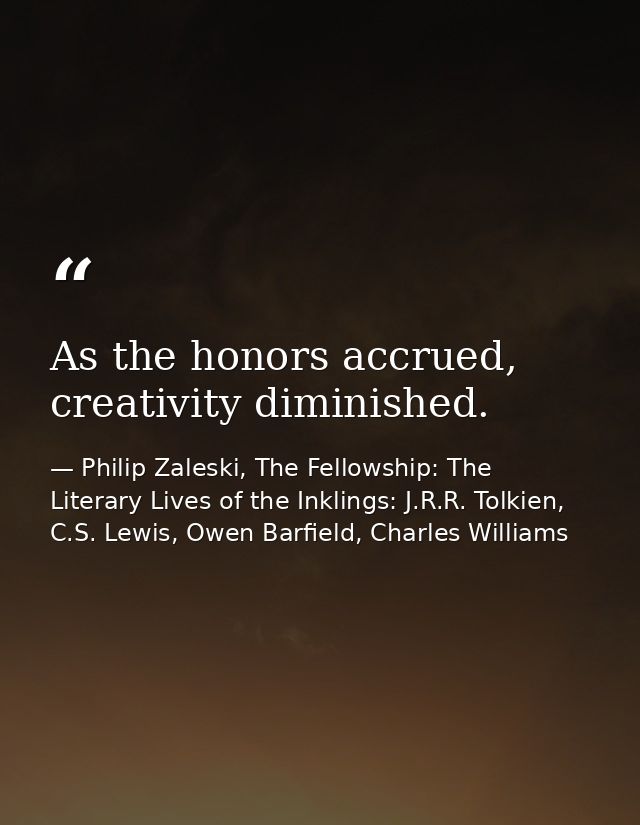 As the honors accrued, creativity diminished. — Philip Zaleski, The Fellowship: The Literary Lives of the Inklings: J.R.R. Tolkien, C.S. Lewis, Owen Barfield, Charles Williams