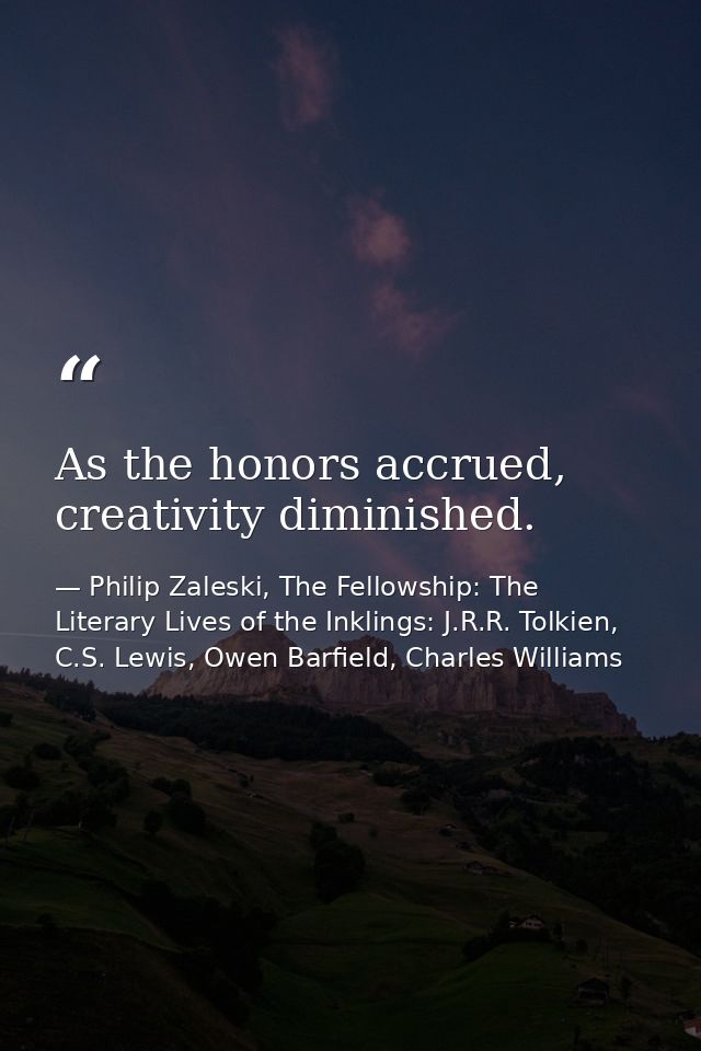 As the honors accrued, creativity diminished. — Philip Zaleski, The Fellowship: The Literary Lives of the Inklings: J.R.R. Tolkien, C.S. Lewis, Owen Barfield, Charles Williams