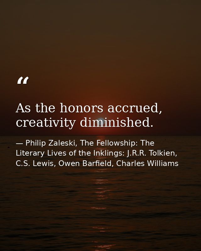 As the honors accrued, creativity diminished. — Philip Zaleski, The Fellowship: The Literary Lives of the Inklings: J.R.R. Tolkien, C.S. Lewis, Owen Barfield, Charles Williams