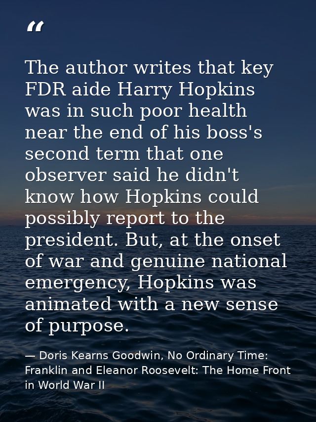 The author writes that key FDR aide Harry Hopkins was in such poor health near the end of his boss's second term that on — Doris Kearns Goodwin, No Ordinary Time: Franklin and Eleanor Roosevelt: The Home Front in World War II