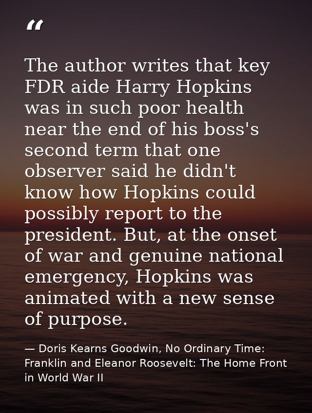 The author writes that key FDR aide Harry Hopkins was in such poor health near the end of his boss's second term that on — Doris Kearns Goodwin, No Ordinary Time: Franklin and Eleanor Roosevelt: The Home Front in World War II