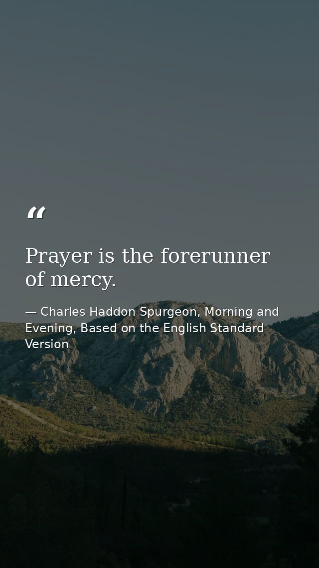 Prayer is the forerunner of mercy. — Charles Haddon Spurgeon, Morning and Evening, Based on the English Standard Version