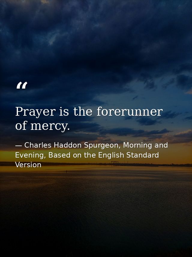 Prayer is the forerunner of mercy. — Charles Haddon Spurgeon, Morning and Evening, Based on the English Standard Version