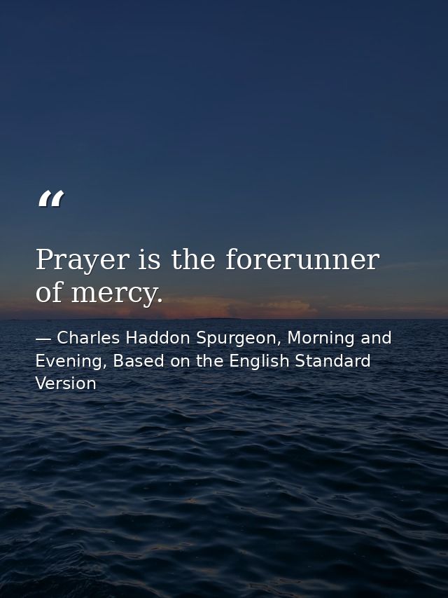 Prayer is the forerunner of mercy. — Charles Haddon Spurgeon, Morning and Evening, Based on the English Standard Version