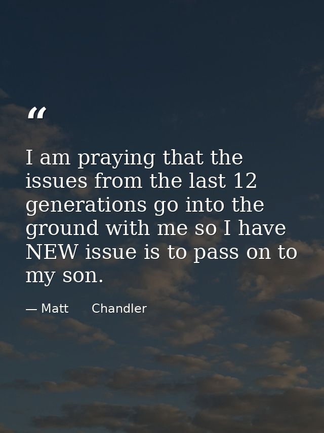 I am praying that the issues from the last 12 generations go into the ground with me so I have NEW issue is to pass on t — Matt      Chandler