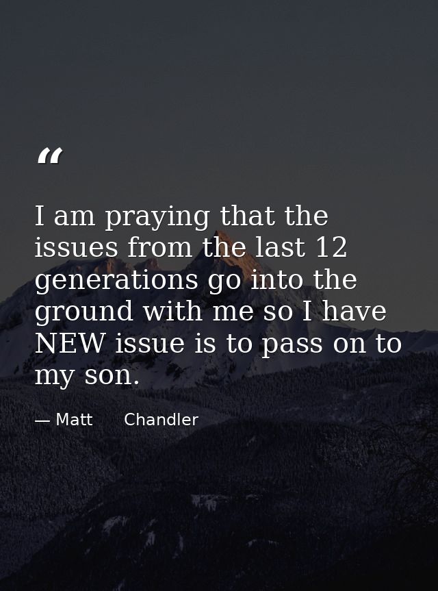I am praying that the issues from the last 12 generations go into the ground with me so I have NEW issue is to pass on t — Matt      Chandler
