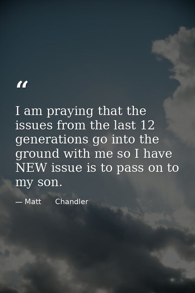 I am praying that the issues from the last 12 generations go into the ground with me so I have NEW issue is to pass on t — Matt      Chandler