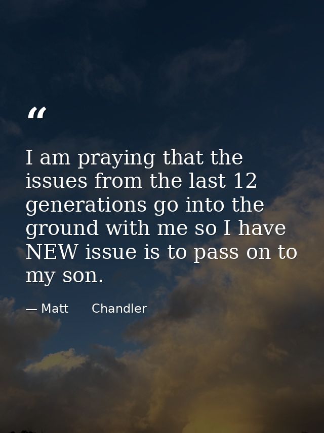 I am praying that the issues from the last 12 generations go into the ground with me so I have NEW issue is to pass on t — Matt      Chandler