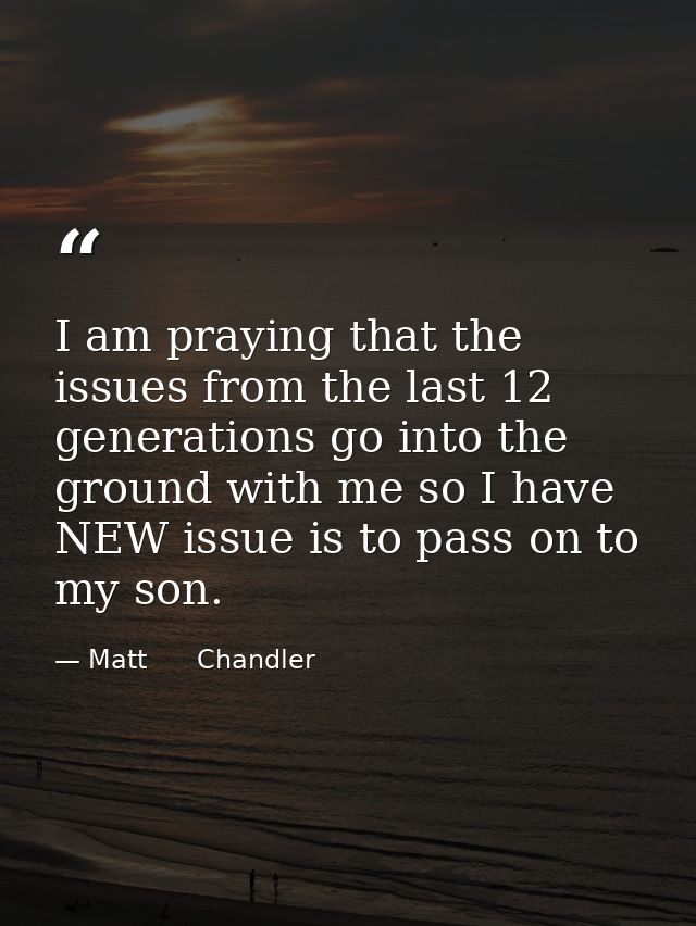 I am praying that the issues from the last 12 generations go into the ground with me so I have NEW issue is to pass on t — Matt      Chandler