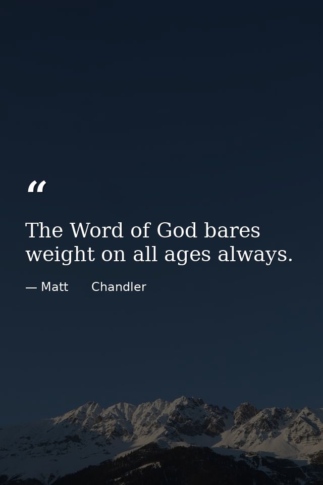 The Word of God bares weight on all ages always. — Matt      Chandler