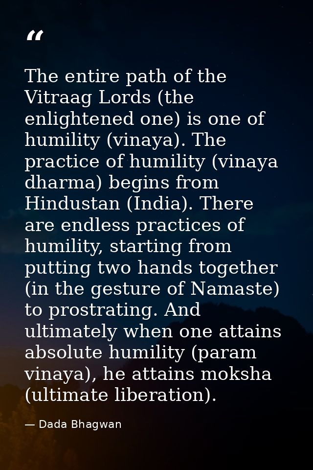 The entire path of the Vitraag Lords (the enlightened one) is one of humility (vinaya). The practice of humility (vinaya — Dada Bhagwan