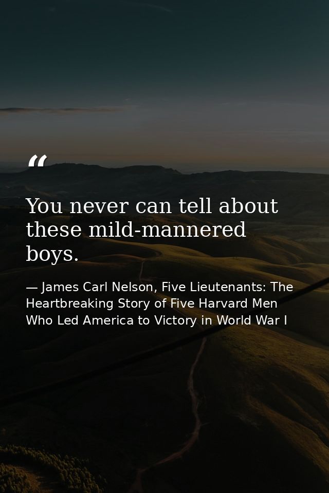 You never can tell about these mild-mannered boys. — James Carl Nelson, Five Lieutenants: The Heartbreaking Story of Five Harvard Men Who Led America to Victory in World War I