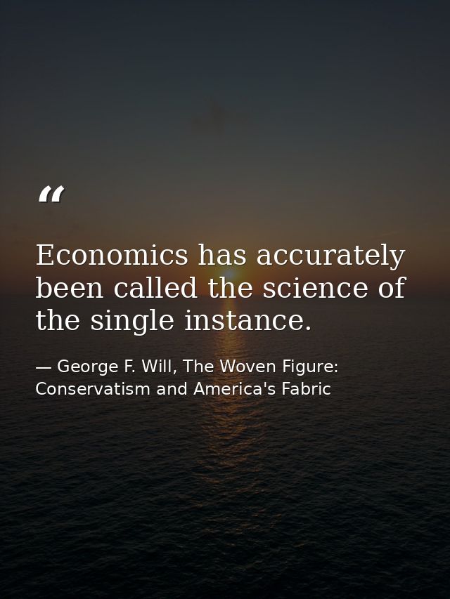 Economics has accurately been called the science of the single instance. — George F. Will, The Woven Figure: Conservatism and America's Fabric