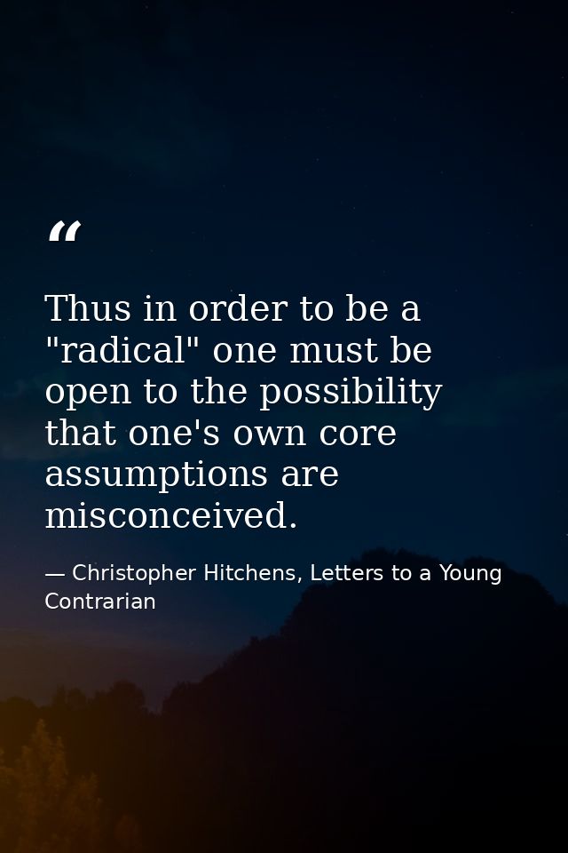 Thus in order to be a "radical" one must be open to the possibility that one's own core assumptions are misconceived. — Christopher Hitchens, Letters to a Young Contrarian