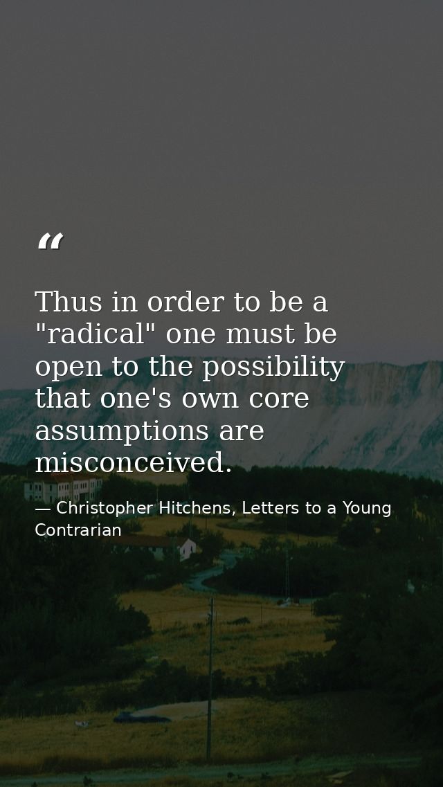 Thus in order to be a "radical" one must be open to the possibility that one's own core assumptions are misconceived. — Christopher Hitchens, Letters to a Young Contrarian