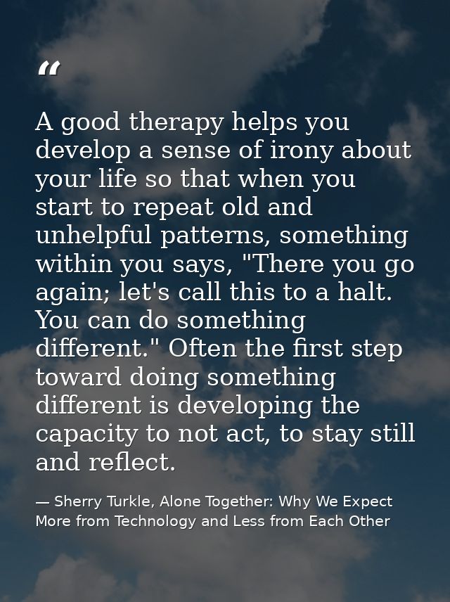 A good therapy helps you develop a sense of irony about your life so that when you start to repeat old and unhelpful pat — Sherry Turkle, Alone Together: Why We Expect More from Technology and Less from Each Other