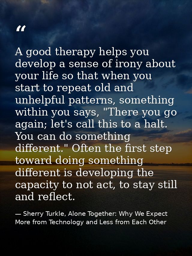 A good therapy helps you develop a sense of irony about your life so that when you start to repeat old and unhelpful pat — Sherry Turkle, Alone Together: Why We Expect More from Technology and Less from Each Other