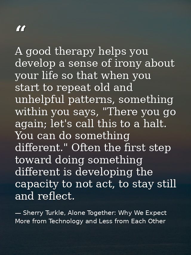 A good therapy helps you develop a sense of irony about your life so that when you start to repeat old and unhelpful pat — Sherry Turkle, Alone Together: Why We Expect More from Technology and Less from Each Other