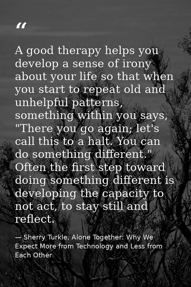 A good therapy helps you develop a sense of irony about your life so that when you start to repeat old and unhelpful pat — Sherry Turkle, Alone Together: Why We Expect More from Technology and Less from Each Other