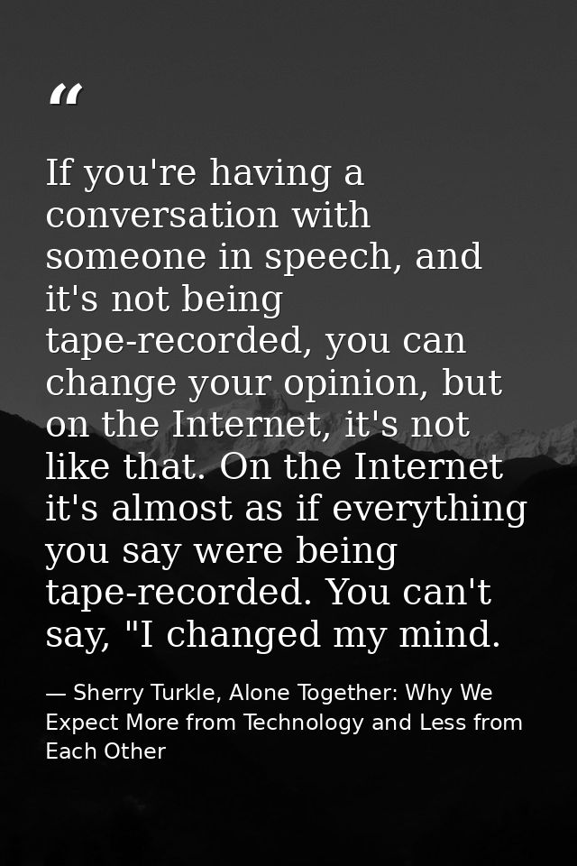 If you're having a conversation with someone in speech, and it's not being tape-recorded, you can change your opinion, b — Sherry Turkle, Alone Together: Why We Expect More from Technology and Less from Each Other