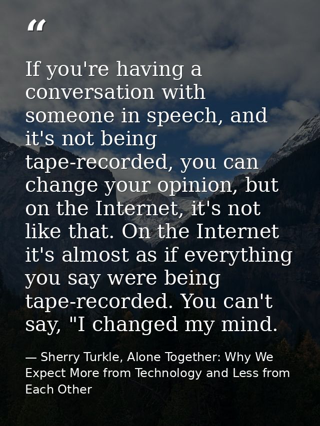 If you're having a conversation with someone in speech, and it's not being tape-recorded, you can change your opinion, b — Sherry Turkle, Alone Together: Why We Expect More from Technology and Less from Each Other