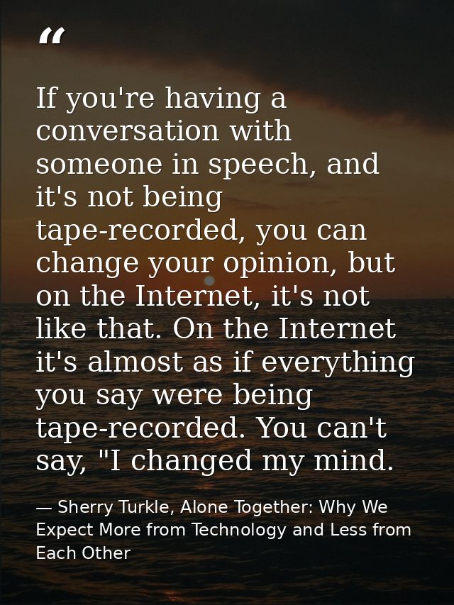 If you're having a conversation with someone in speech, and it's not being tape-recorded, you can change your opinion, b — Sherry Turkle, Alone Together: Why We Expect More from Technology and Less from Each Other
