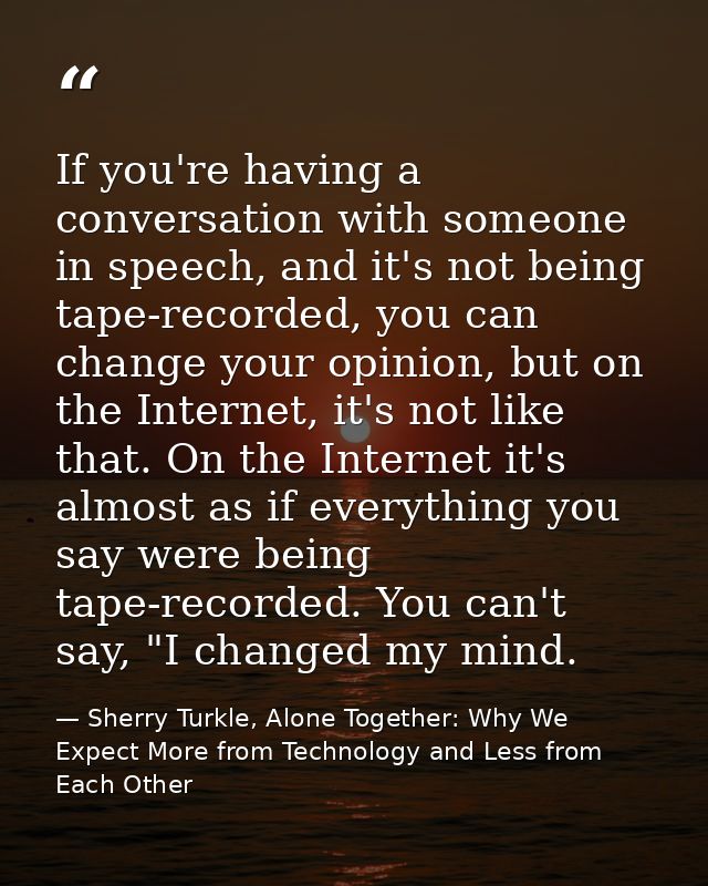 If you're having a conversation with someone in speech, and it's not being tape-recorded, you can change your opinion, b — Sherry Turkle, Alone Together: Why We Expect More from Technology and Less from Each Other