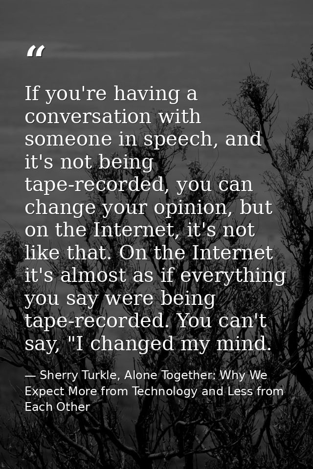 If you're having a conversation with someone in speech, and it's not being tape-recorded, you can change your opinion, b — Sherry Turkle, Alone Together: Why We Expect More from Technology and Less from Each Other