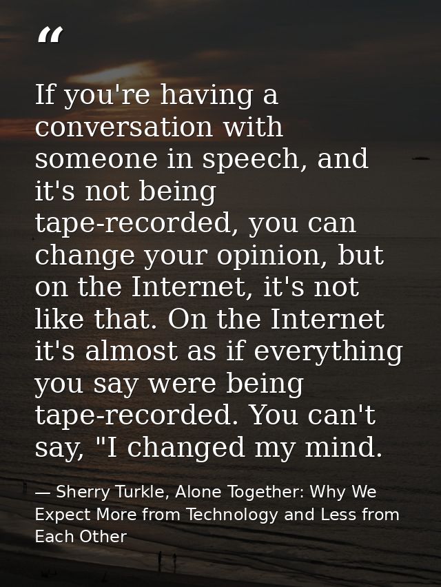 If you're having a conversation with someone in speech, and it's not being tape-recorded, you can change your opinion, b — Sherry Turkle, Alone Together: Why We Expect More from Technology and Less from Each Other